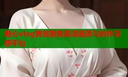 糖心vlog黄斑聚焦高清画质与创作灵感平台