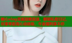 糖心vlog灵奚甜蜜放送，解锁私密日记，尽享零距离心动体验，午夜福利享不停