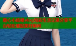 糖心小晗喵vlog精彩生活记录分享平台轻松捕捉美好瞬间