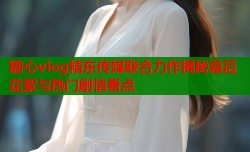 糖心vlog精东传媒联合力作揭秘幕后花絮与热门剧情看点