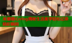 米娜糖心vlog揭秘生活美学轻松记录精彩瞬间