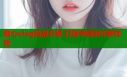 糖心vlog挑战升级 打造专属创作新体验