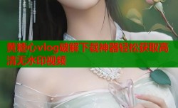 黄糖心vlog破解下载神器轻松获取高清无水印视频
