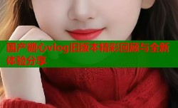 国产糖心vlog旧版本精彩回顾与全新体验分享