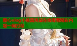 糖心vlog小桃酱挑战在线观看精彩内容一网打尽
