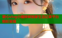 糖心vlog小橘妹妹独家生活记录平台精彩呈现
