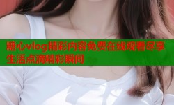 糖心vlog精彩内容免费在线观看尽享生活点滴精彩瞬间