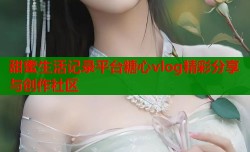 甜蜜生活记录平台糖心vlog精彩分享与创作社区