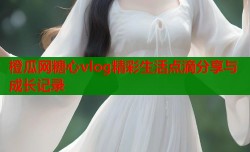 橙瓜网糖心vlog精彩生活点滴分享与成长记录