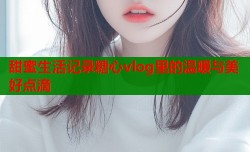 甜蜜生活记录糖心vlog里的温暖与美好点滴