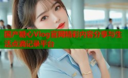 国产糖心Vlog官网精彩内容分享与生活点滴记录平台