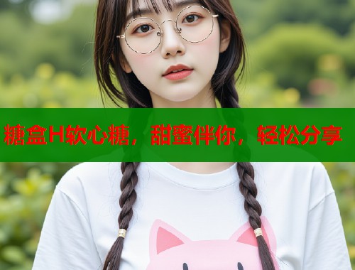 糖盒H软心糖，甜蜜伴你，轻松分享  第1张