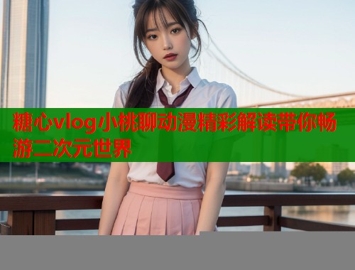 糖心vlog小桃聊动漫精彩解读带你畅游二次元世界  第1张