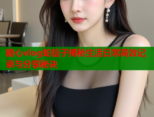 糖心vlog蛇信子揭秘生活日常高效记录与分享秘诀  第1张