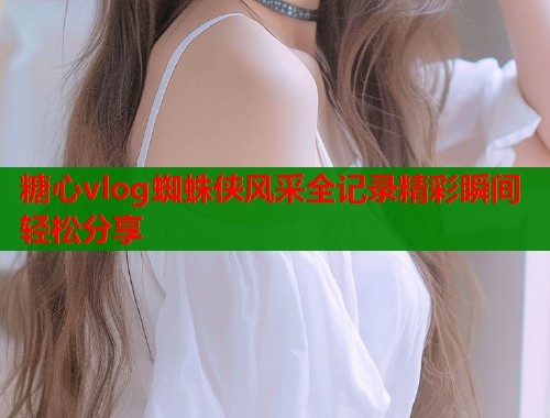 糖心vlog蜘蛛侠风采全记录精彩瞬间轻松分享  第1张