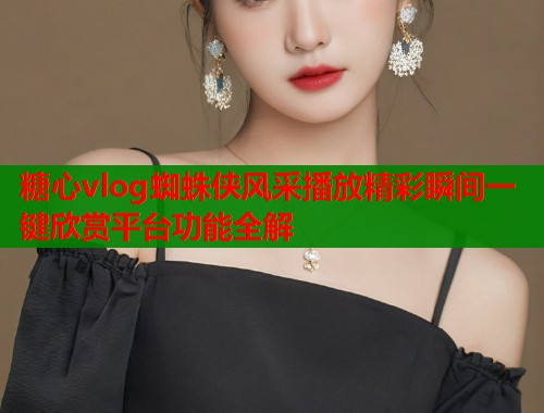 糖心vlog蜘蛛侠风采播放精彩瞬间一键欣赏平台功能全解  第1张