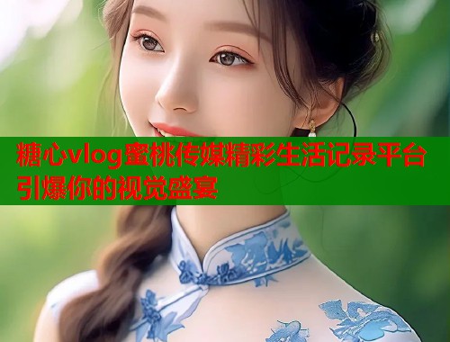 糖心vlog蜜桃传媒精彩生活记录平台引爆你的视觉盛宴  第1张