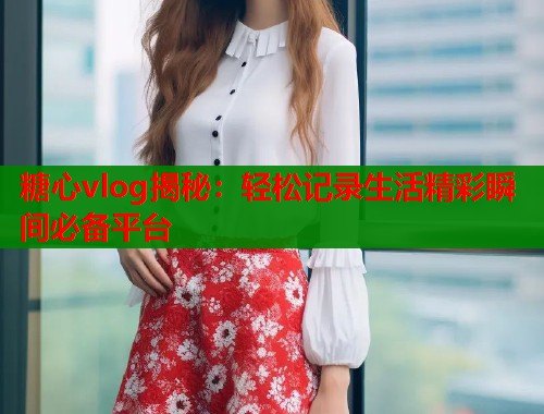 糖心vlog揭秘：轻松记录生活精彩瞬间必备平台  第1张