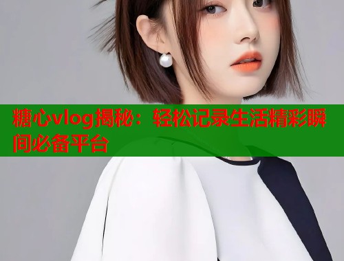糖心vlog揭秘：轻松记录生活精彩瞬间必备平台  第2张