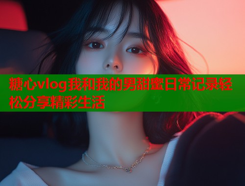 糖心vlog我和我的男甜蜜日常记录轻松分享精彩生活  第1张