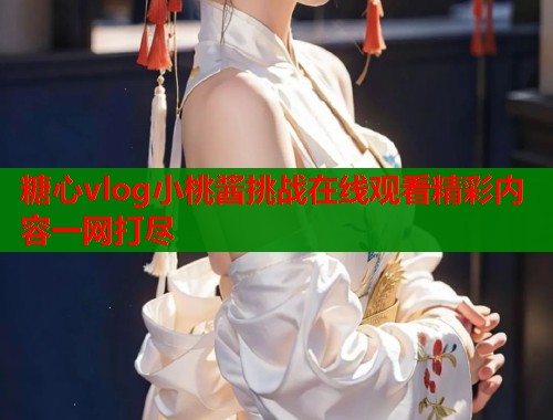 糖心vlog小桃酱挑战在线观看精彩内容一网打尽  第1张