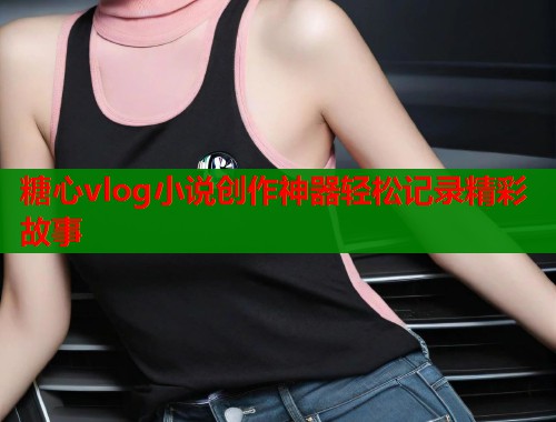 糖心vlog小说创作神器轻松记录精彩故事  第1张