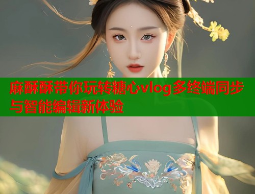 麻酥酥带你玩转糖心vlog多终端同步与智能编辑新体验  第1张