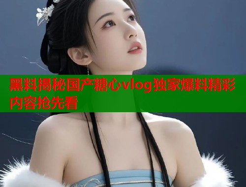 黑料揭秘国产糖心vlog独家爆料精彩内容抢先看  第2张
