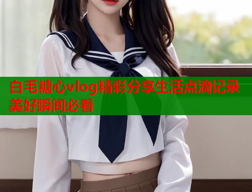白毛糖心vlog精彩分享生活点滴记录美好瞬间必看  第2张