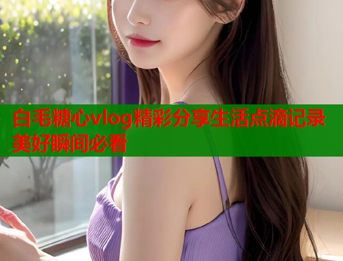 白毛糖心vlog精彩分享生活点滴记录美好瞬间必看  第1张