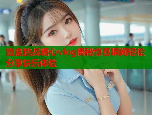 盲盒挑战糖心vlog揭秘惊喜瞬间轻松分享快乐体验  第2张