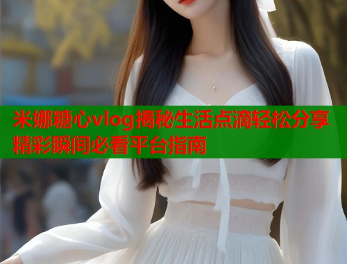 米娜糖心vlog揭秘生活点滴轻松分享精彩瞬间必看平台指南  第1张