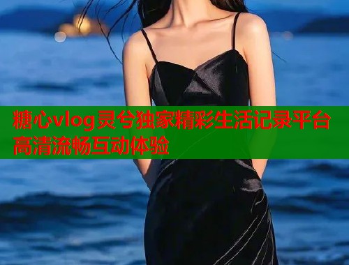 糖心vlog灵兮独家精彩生活记录平台高清流畅互动体验  第2张