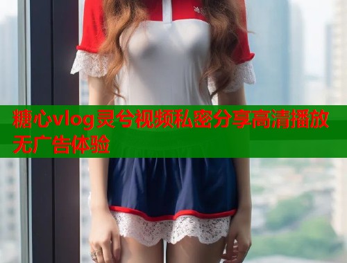 糖心vlog灵兮视频私密分享高清播放无广告体验  第1张