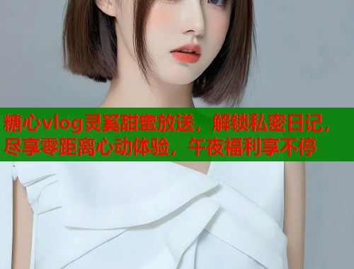 糖心vlog灵奚甜蜜放送，解锁私密日记，尽享零距离心动体验，午夜福利享不停  第1张
