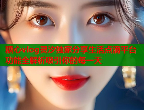 糖心vlog灵汐独家分享生活点滴平台功能全解析吸引你的每一天  第2张