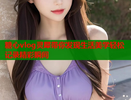 糖心vlog灵犀带你发现生活美学轻松记录精彩瞬间  第1张