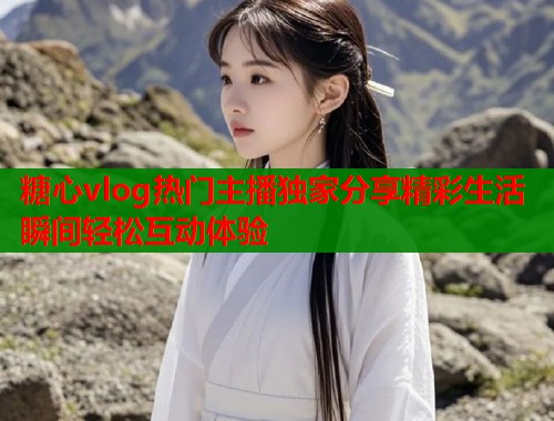 糖心vlog热门主播独家分享精彩生活瞬间轻松互动体验  第1张