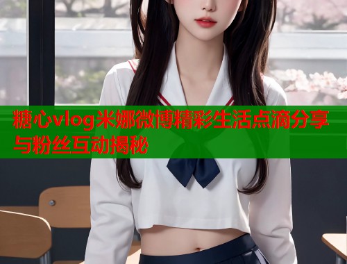 糖心vlog米娜微博精彩生活点滴分享与粉丝互动揭秘  第1张