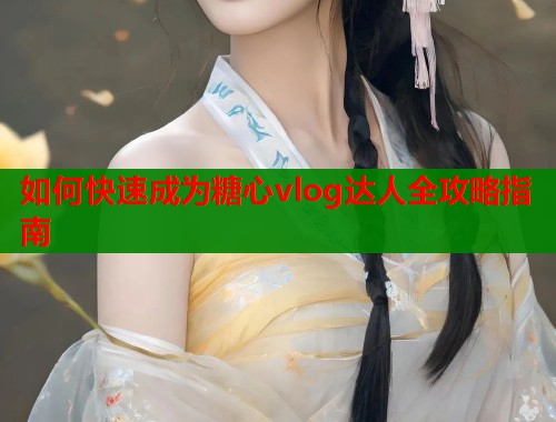 如何快速成为糖心vlog达人全攻略指南  第2张