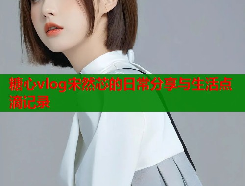 糖心vlog宋然芯的日常分享与生活点滴记录  第1张