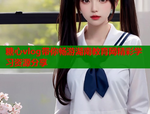 糖心vlog带你畅游湖南教育网精彩学习资源分享  第1张