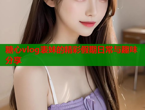 糖心vlog表妹的精彩假期日常与趣味分享  第1张