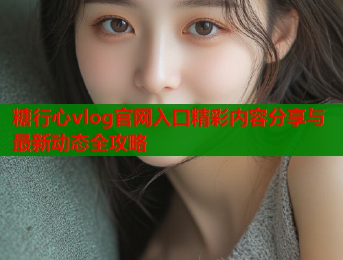 糖行心vlog官网入口精彩内容分享与最新动态全攻略  第1张