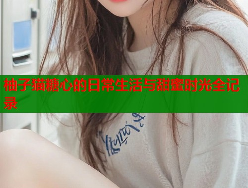 柚子猫糖心的日常生活与甜蜜时光全记录  第1张