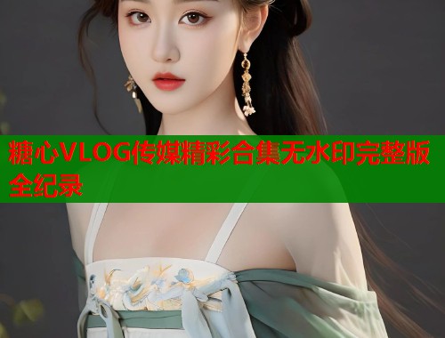 糖心VLOG传媒精彩合集无水印完整版全纪录  第1张
