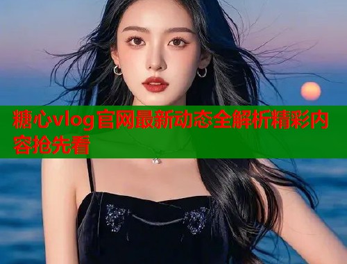 糖心vlog官网最新动态全解析精彩内容抢先看  第1张