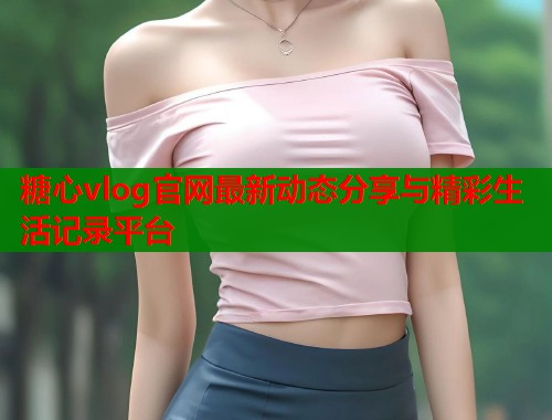 糖心vlog官网最新动态分享与精彩生活记录平台  第1张