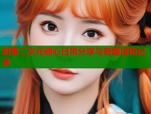 甜蜜二次元糖心日常分享与奇趣冒险记录  第1张