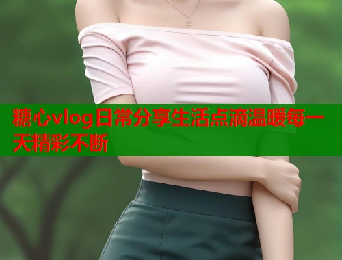 糖心vlog日常分享生活点滴温暖每一天精彩不断  第1张